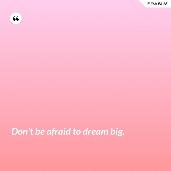 Don’t be afraid to dream big. - Anonimo