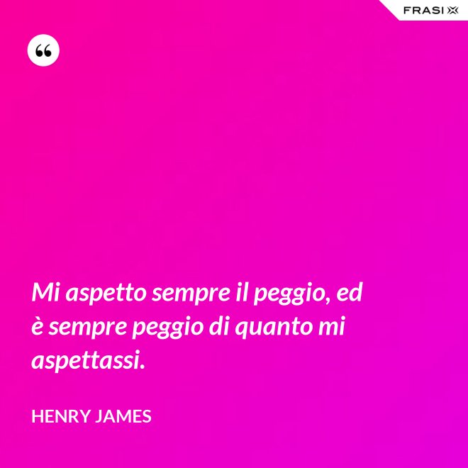 Mi aspetto sempre il peggio, ed è sempre peggio di quanto mi aspettassi. - Henry James