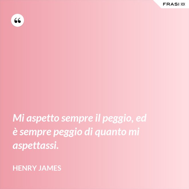 Mi aspetto sempre il peggio, ed è sempre peggio di quanto mi aspettassi. - Henry James