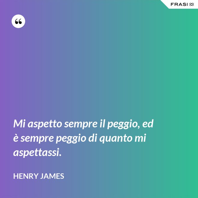 Mi aspetto sempre il peggio, ed è sempre peggio di quanto mi aspettassi. - Henry James
