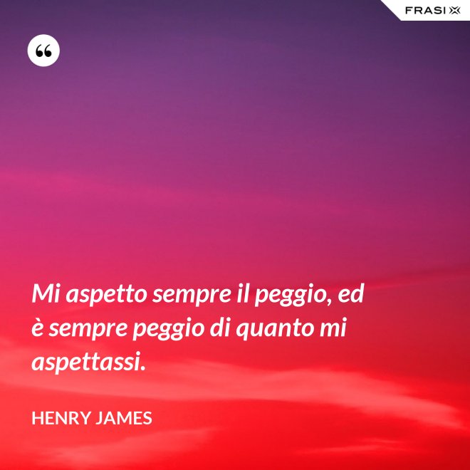 Mi aspetto sempre il peggio, ed è sempre peggio di quanto mi aspettassi. - Henry James