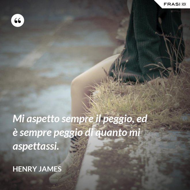 Mi aspetto sempre il peggio, ed è sempre peggio di quanto mi aspettassi. - Henry James