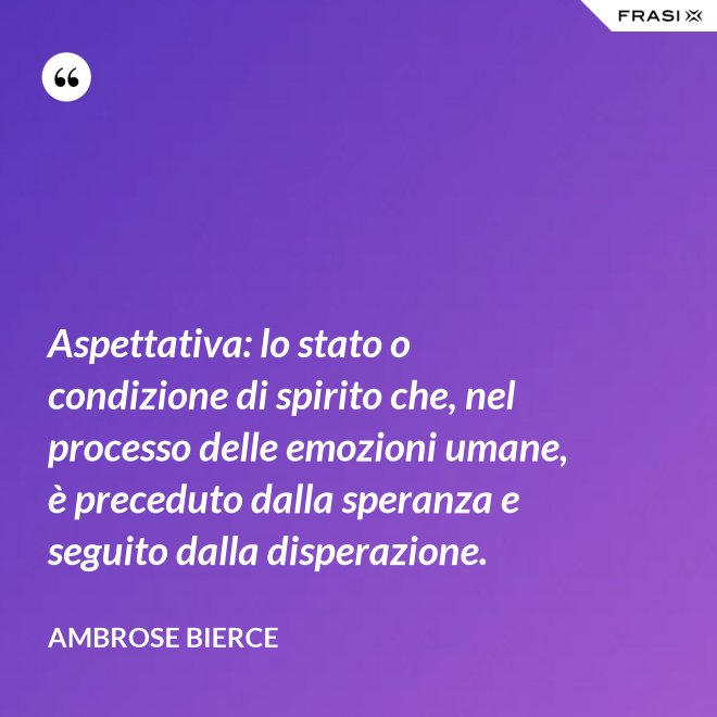 Aspettativa: lo stato o condizione di spirito che, nel processo delle emozioni umane, è preceduto dalla speranza e seguito dalla disperazione. - Ambrose Bierce