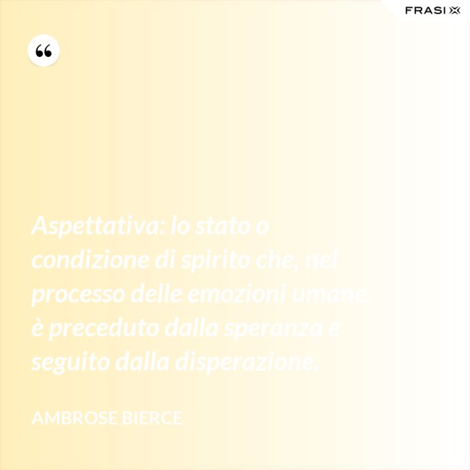 Aspettativa: lo stato o condizione di spirito che, nel processo delle emozioni umane, è preceduto dalla speranza e seguito dalla disperazione. - Ambrose Bierce