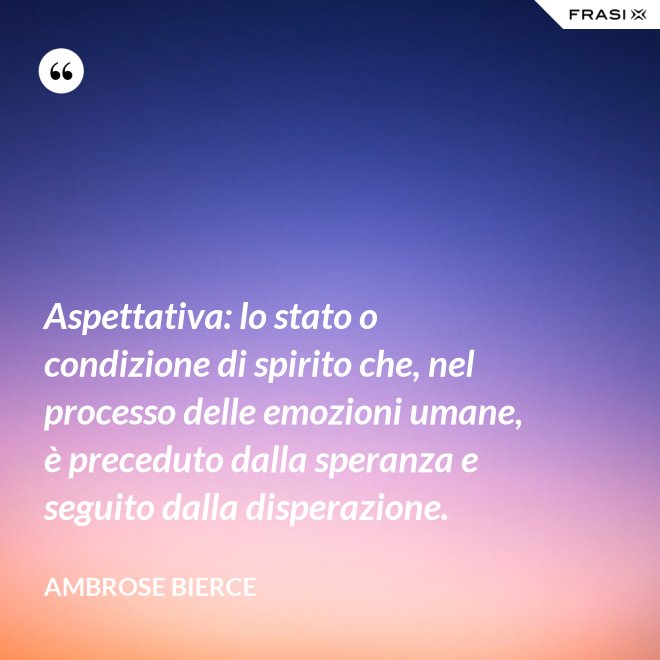 Aspettativa: lo stato o condizione di spirito che, nel processo delle emozioni umane, è preceduto dalla speranza e seguito dalla disperazione. - Ambrose Bierce