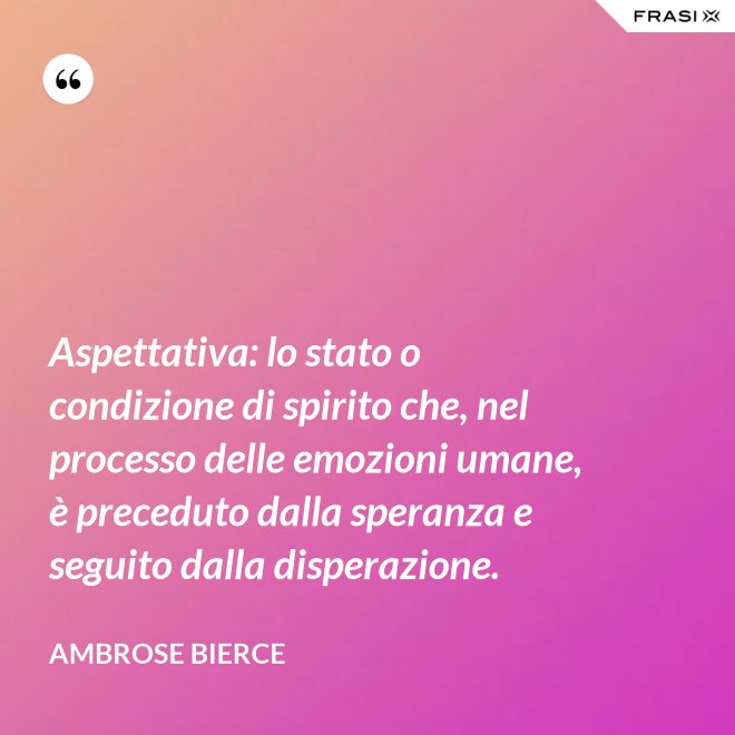 Aspettativa: lo stato o condizione di spirito che, nel processo delle emozioni umane, è preceduto dalla speranza e seguito dalla disperazione. - Ambrose Bierce