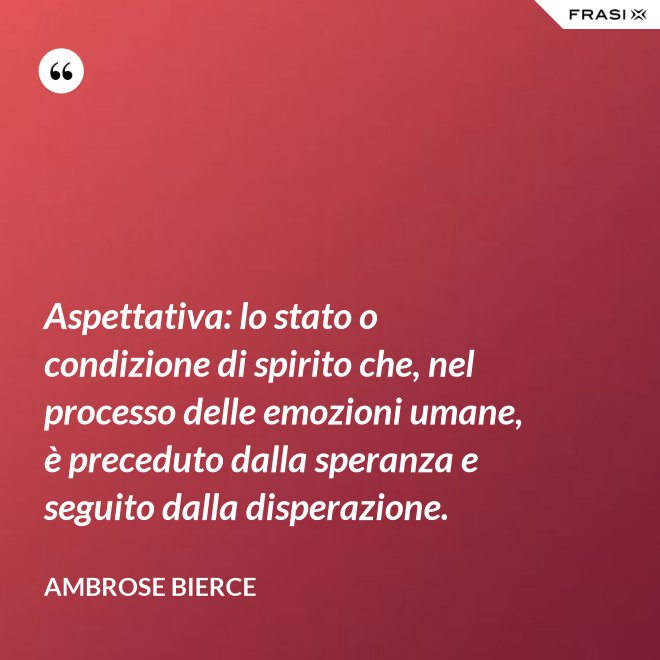 Aspettativa: lo stato o condizione di spirito che, nel processo delle emozioni umane, è preceduto dalla speranza e seguito dalla disperazione. - Ambrose Bierce