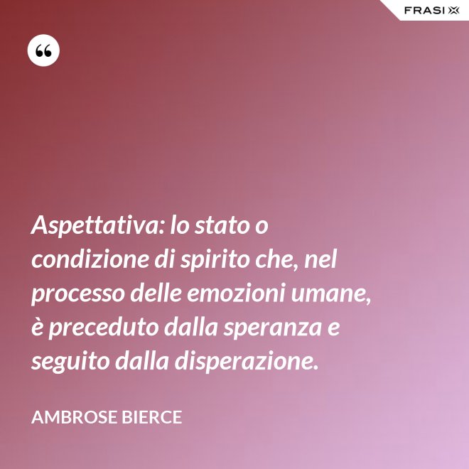 Aspettativa: lo stato o condizione di spirito che, nel processo delle emozioni umane, è preceduto dalla speranza e seguito dalla disperazione. - Ambrose Bierce