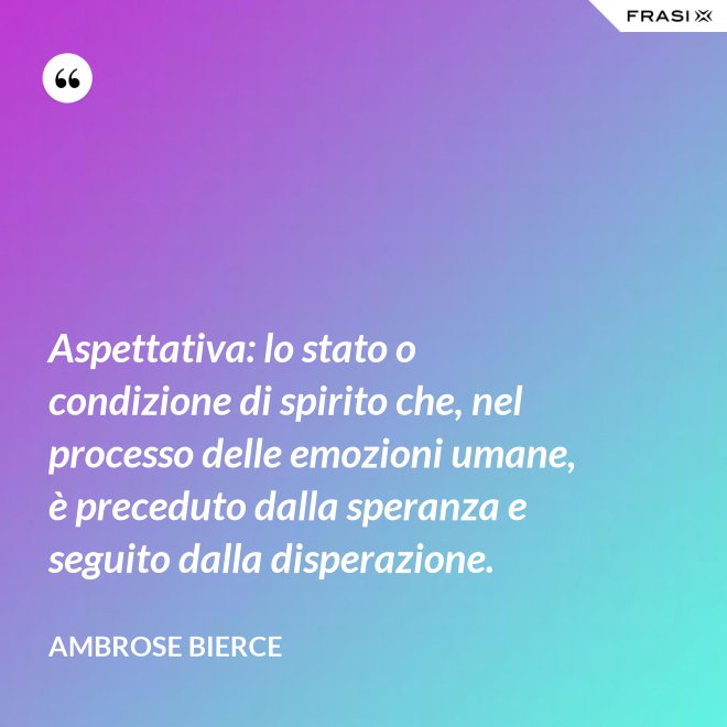 Aspettativa: lo stato o condizione di spirito che, nel processo delle emozioni umane, è preceduto dalla speranza e seguito dalla disperazione. - Ambrose Bierce