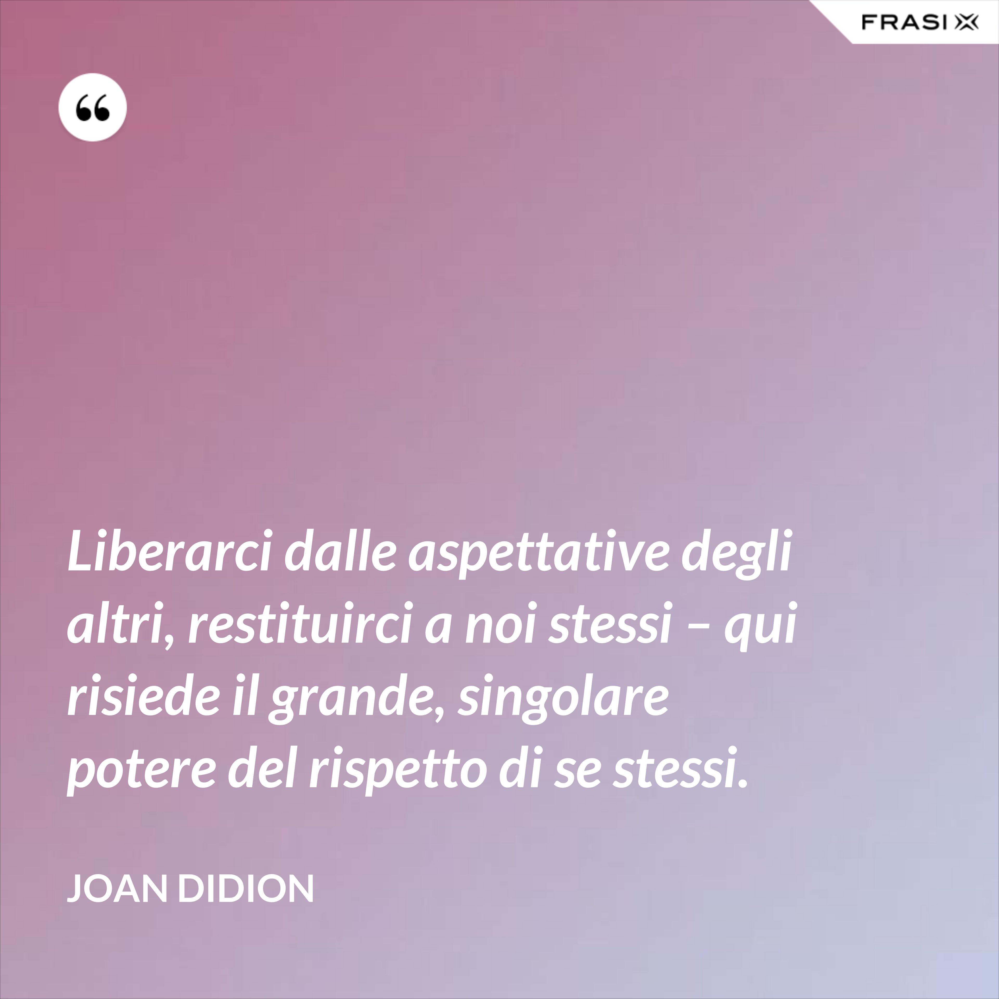 Liberarci dalle aspettative degli altri, restituirci a noi stessi – qui risiede il grande, singolare potere del rispetto di se stessi. - Joan Didion