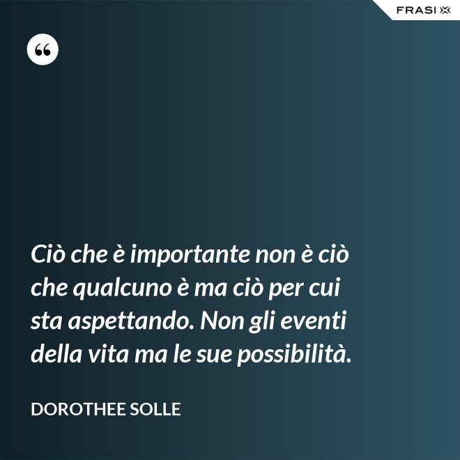 Ciò che è importante non è ciò che qualcuno è ma ciò per cui sta aspettando. Non gli eventi della vita ma le sue possibilità. - Dorothee Solle