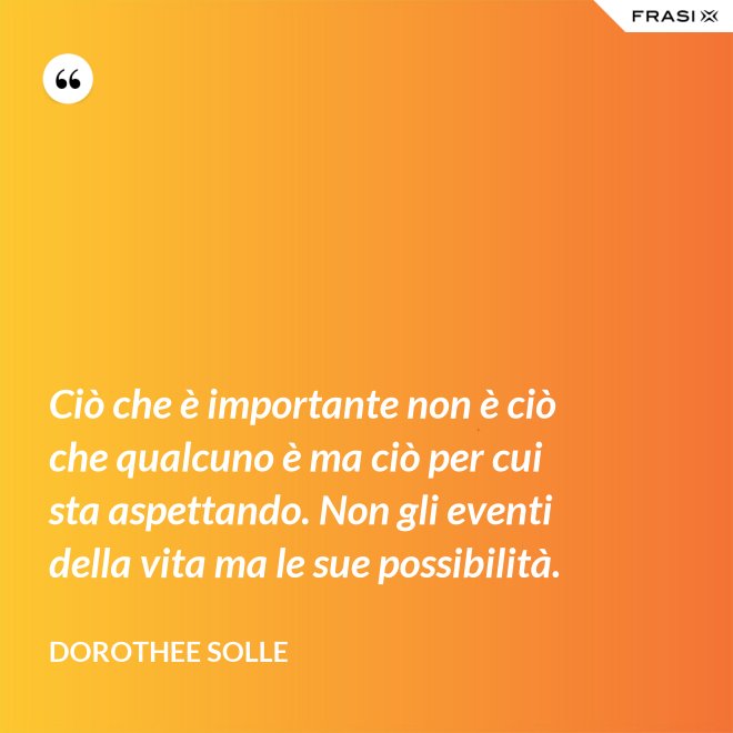 Ciò che è importante non è ciò che qualcuno è ma ciò per cui sta aspettando. Non gli eventi della vita ma le sue possibilità. - Dorothee Solle