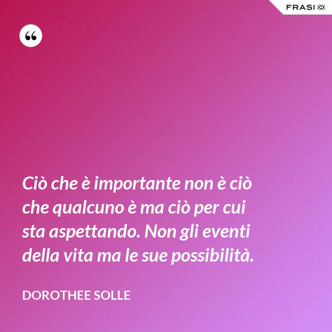 Ciò che è importante non è ciò che qualcuno è ma ciò per cui sta aspettando. Non gli eventi della vita ma le sue possibilità. - Dorothee Solle