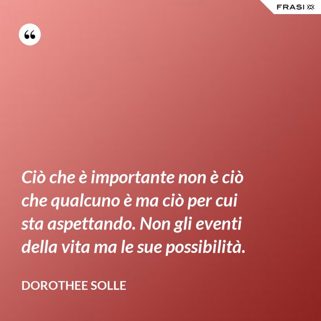 Ciò che è importante non è ciò che qualcuno è ma ciò per cui sta aspettando. Non gli eventi della vita ma le sue possibilità. - Dorothee Solle