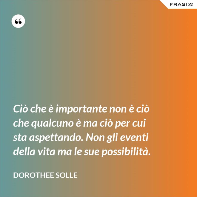 Ciò che è importante non è ciò che qualcuno è ma ciò per cui sta aspettando. Non gli eventi della vita ma le sue possibilità. - Dorothee Solle