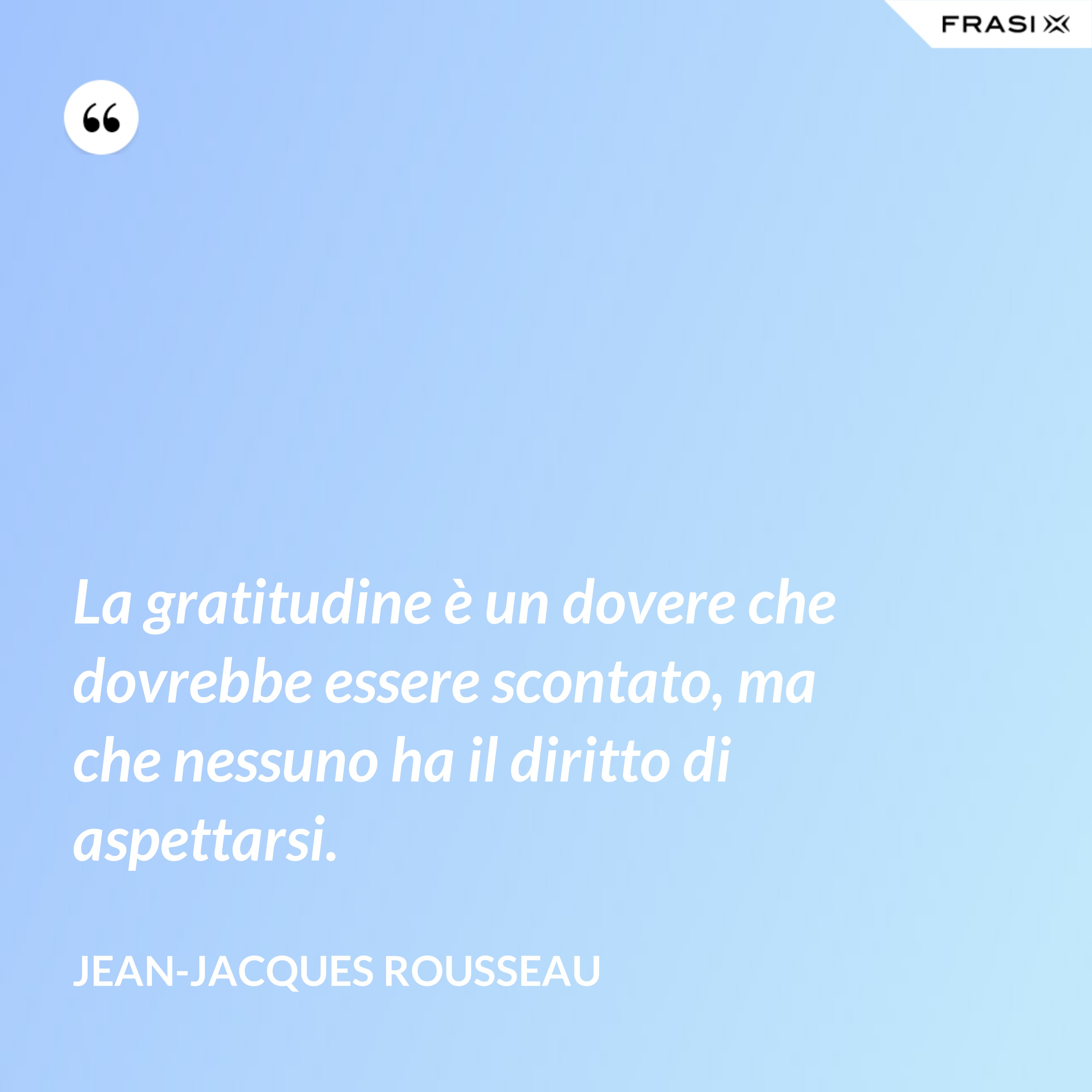 La gratitudine è un dovere che dovrebbe essere scontato, ma che nessuno ha il diritto di aspettarsi. - Jean-Jacques Rousseau