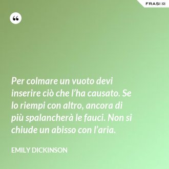 Per colmare un vuoto devi inserire ciò che l’ha causato. Se lo riempi con altro, ancora di più spalancherà le fauci. Non si chiude un abisso con l’aria. - Emily Dickinson