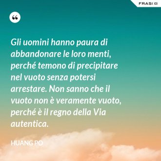 Gli uomini hanno paura di abbandonare le loro menti, perché temono di precipitare nel vuoto senza potersi arrestare. Non sanno che il vuoto non è veramente vuoto, perché è il regno della Via autentica. - Huang Po