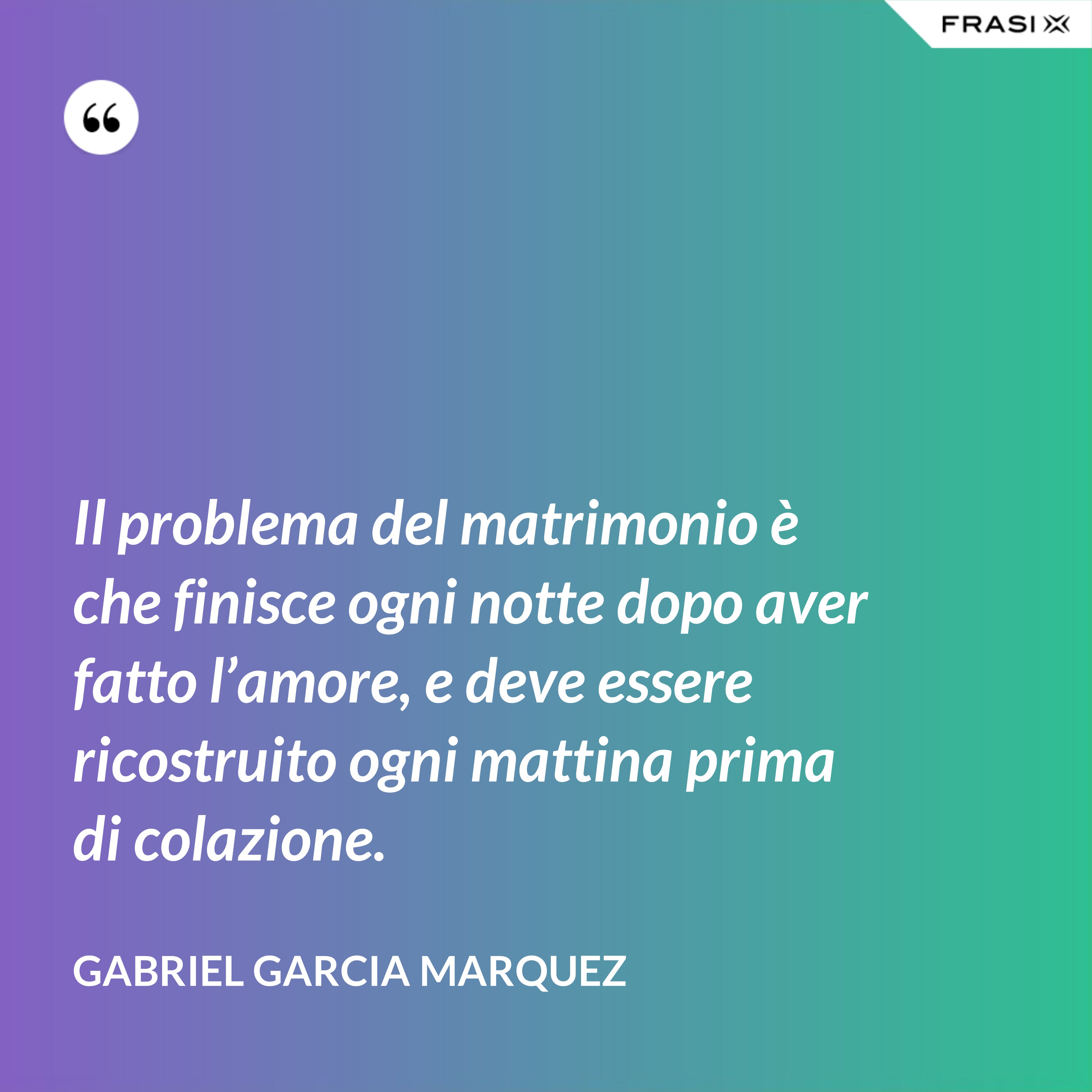 Il problema del matrimonio è che finisce ogni notte dopo aver fatto l’amore, e deve essere ricostruito ogni mattina prima di colazione. - Gabriel Garcia Marquez