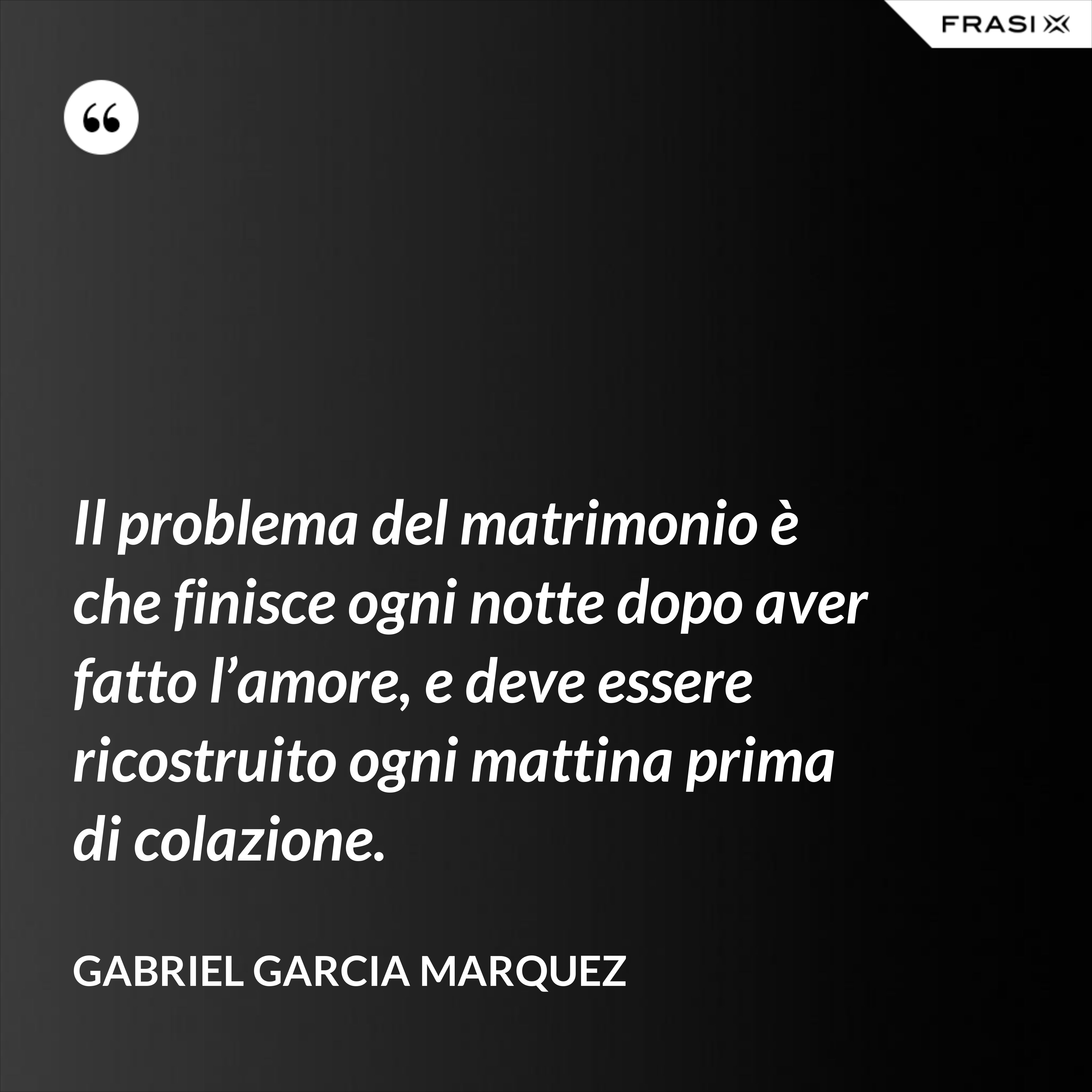 Il problema del matrimonio è che finisce ogni notte dopo aver fatto l’amore, e deve essere ricostruito ogni mattina prima di colazione. - Gabriel Garcia Marquez