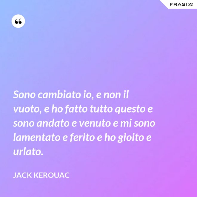 Sono cambiato io, e non il vuoto, e ho fatto tutto questo e sono andato e venuto e mi sono lamentato e ferito e ho gioito e urlato. - Jack Kerouac
