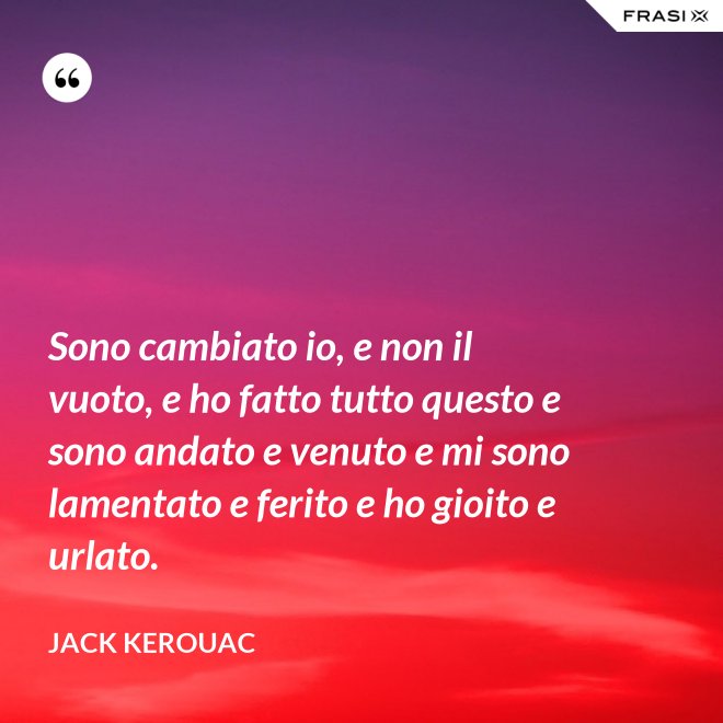 Sono cambiato io, e non il vuoto, e ho fatto tutto questo e sono andato e venuto e mi sono lamentato e ferito e ho gioito e urlato. - Jack Kerouac