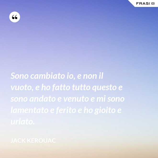 Sono cambiato io, e non il vuoto, e ho fatto tutto questo e sono andato e venuto e mi sono lamentato e ferito e ho gioito e urlato. - Jack Kerouac