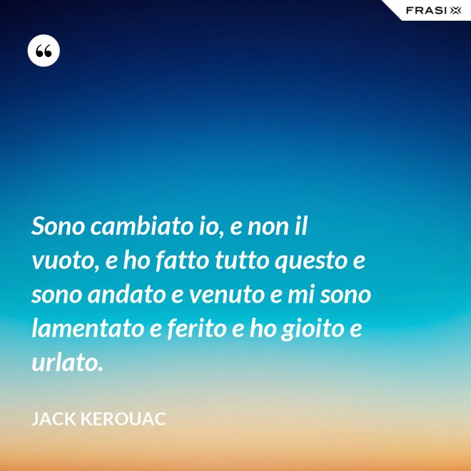 Sono cambiato io, e non il vuoto, e ho fatto tutto questo e sono andato e venuto e mi sono lamentato e ferito e ho gioito e urlato. - Jack Kerouac