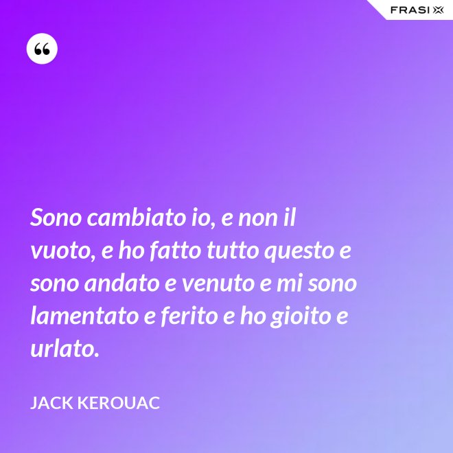 Sono cambiato io, e non il vuoto, e ho fatto tutto questo e sono andato e venuto e mi sono lamentato e ferito e ho gioito e urlato. - Jack Kerouac