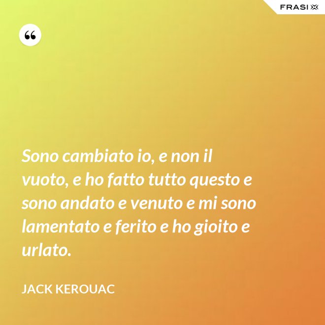 Sono cambiato io, e non il vuoto, e ho fatto tutto questo e sono andato e venuto e mi sono lamentato e ferito e ho gioito e urlato. - Jack Kerouac
