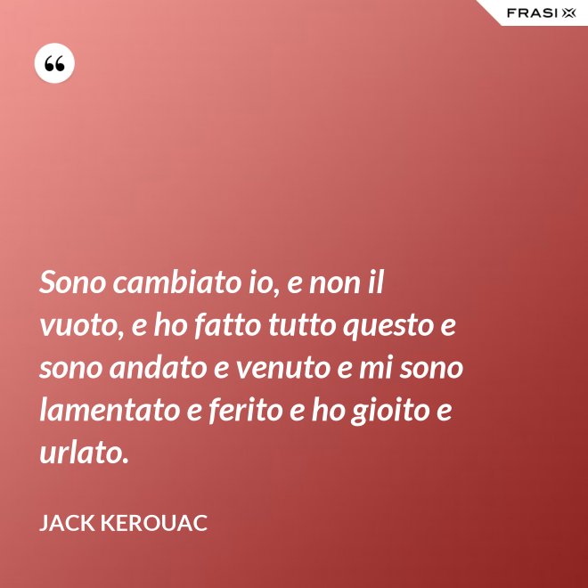 Sono cambiato io, e non il vuoto, e ho fatto tutto questo e sono andato e venuto e mi sono lamentato e ferito e ho gioito e urlato. - Jack Kerouac