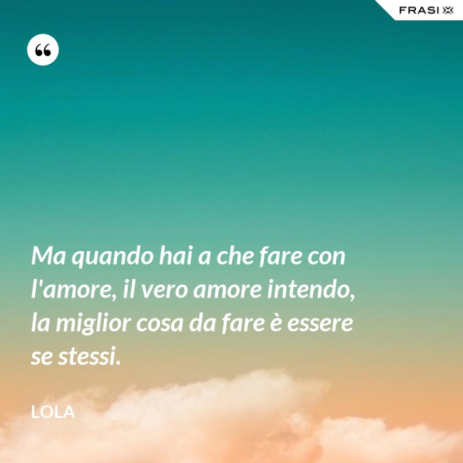 Ma quando hai a che fare con l'amore, il vero amore intendo, la miglior cosa da fare è essere se stessi. - Lola