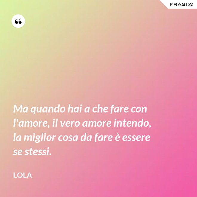 Ma quando hai a che fare con l'amore, il vero amore intendo, la miglior cosa da fare è essere se stessi. - Lola