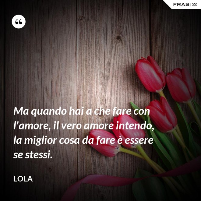 Ma quando hai a che fare con l'amore, il vero amore intendo, la miglior cosa da fare è essere se stessi. - Lola