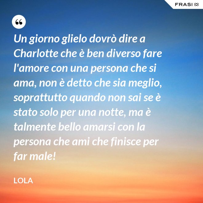 Un giorno glielo dovrò dire a Charlotte che è ben diverso fare l'amore con una persona che si ama, non è detto che sia meglio, soprattutto quando non sai se è stato solo per una notte, ma è talmente bello amarsi con la persona che ami che finisce per far male! - Lola