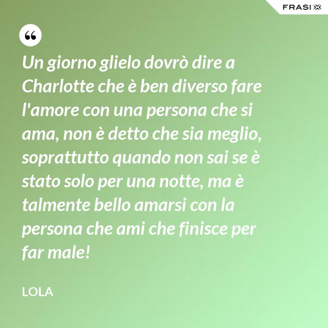 Un giorno glielo dovrò dire a Charlotte che è ben diverso fare l'amore con una persona che si ama, non è detto che sia meglio, soprattutto quando non sai se è stato solo per una notte, ma è talmente bello amarsi con la persona che ami che finisce per far male! - Lola