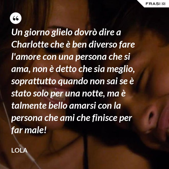 Un giorno glielo dovrò dire a Charlotte che è ben diverso fare l'amore con una persona che si ama, non è detto che sia meglio, soprattutto quando non sai se è stato solo per una notte, ma è talmente bello amarsi con la persona che ami che finisce per far male! - Lola