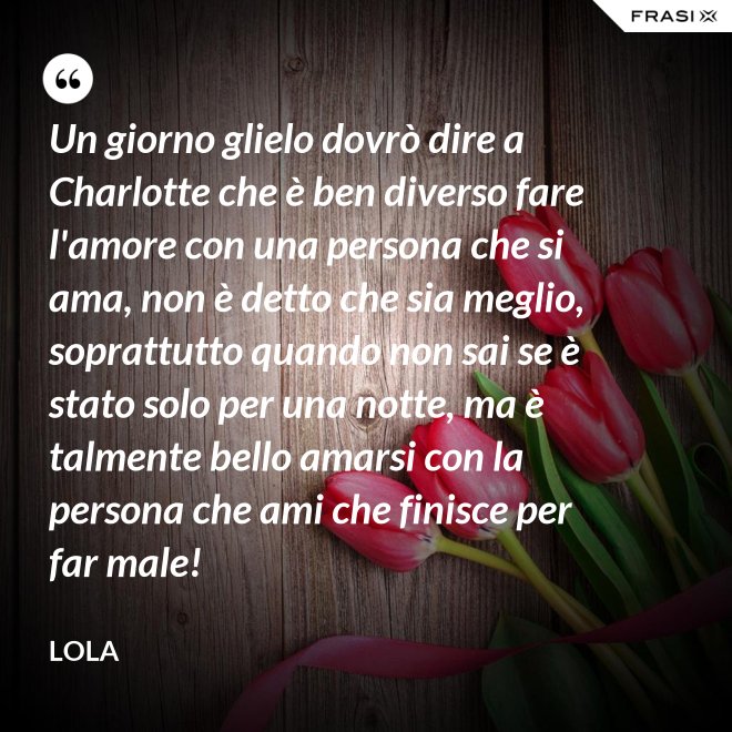 Un giorno glielo dovrò dire a Charlotte che è ben diverso fare l'amore con una persona che si ama, non è detto che sia meglio, soprattutto quando non sai se è stato solo per una notte, ma è talmente bello amarsi con la persona che ami che finisce per far male! - Lola