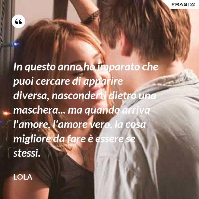 In questo anno ho imparato che puoi cercare di apparire diversa, nasconderti dietro una maschera... ma quando arriva l'amore, l'amore vero, la cosa migliore da fare è essere se stessi. - Lola