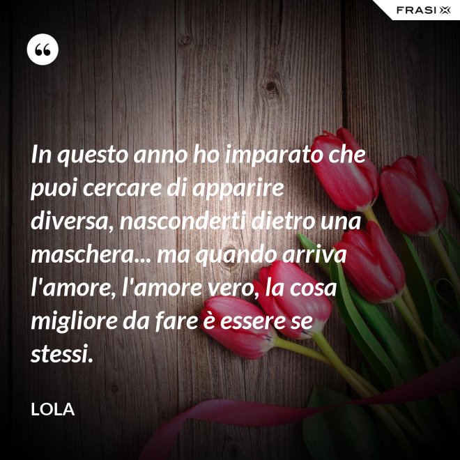 In questo anno ho imparato che puoi cercare di apparire diversa, nasconderti dietro una maschera... ma quando arriva l'amore, l'amore vero, la cosa migliore da fare è essere se stessi. - Lola