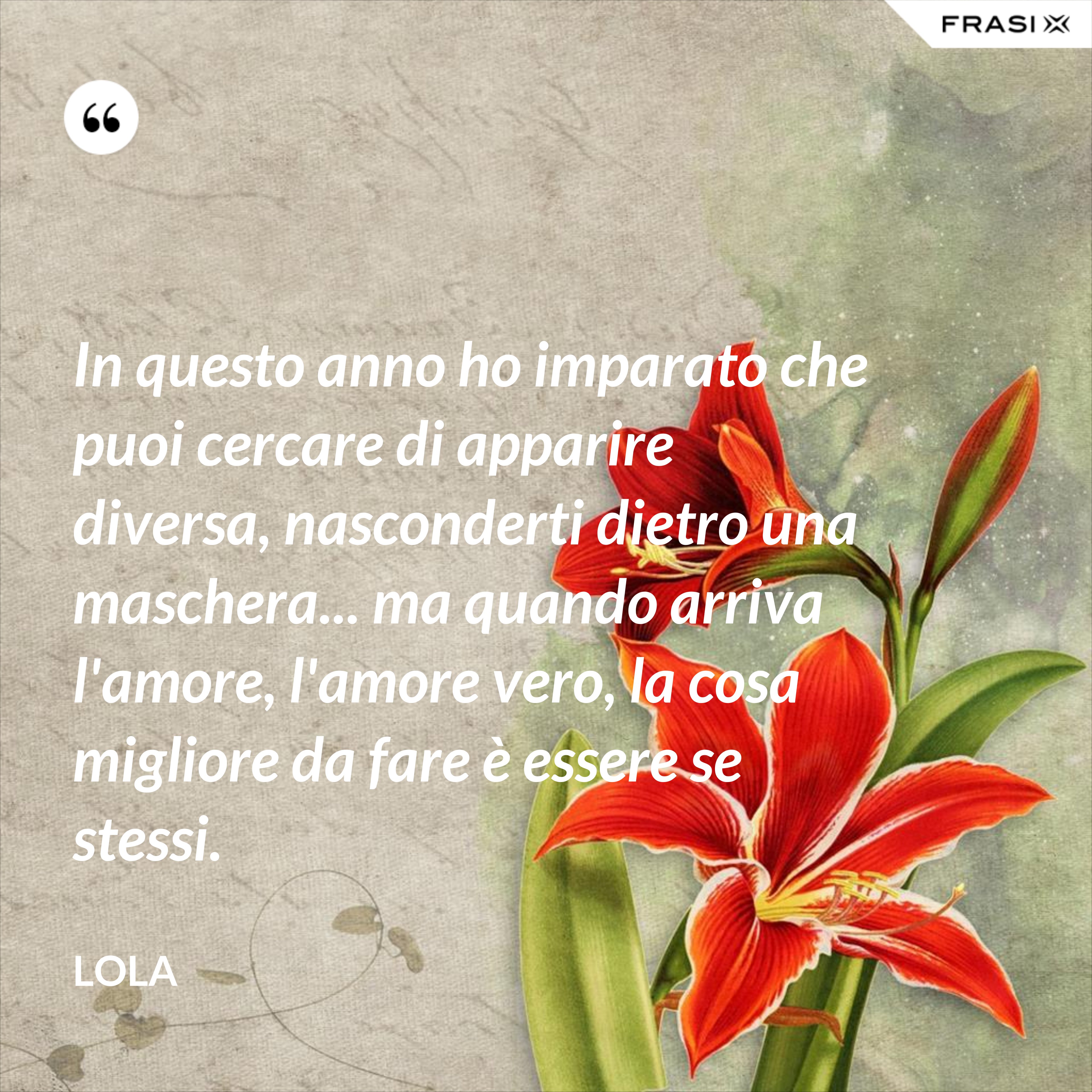 In questo anno ho imparato che puoi cercare di apparire diversa, nasconderti dietro una maschera... ma quando arriva l'amore, l'amore vero, la cosa migliore da fare è essere se stessi. - Lola