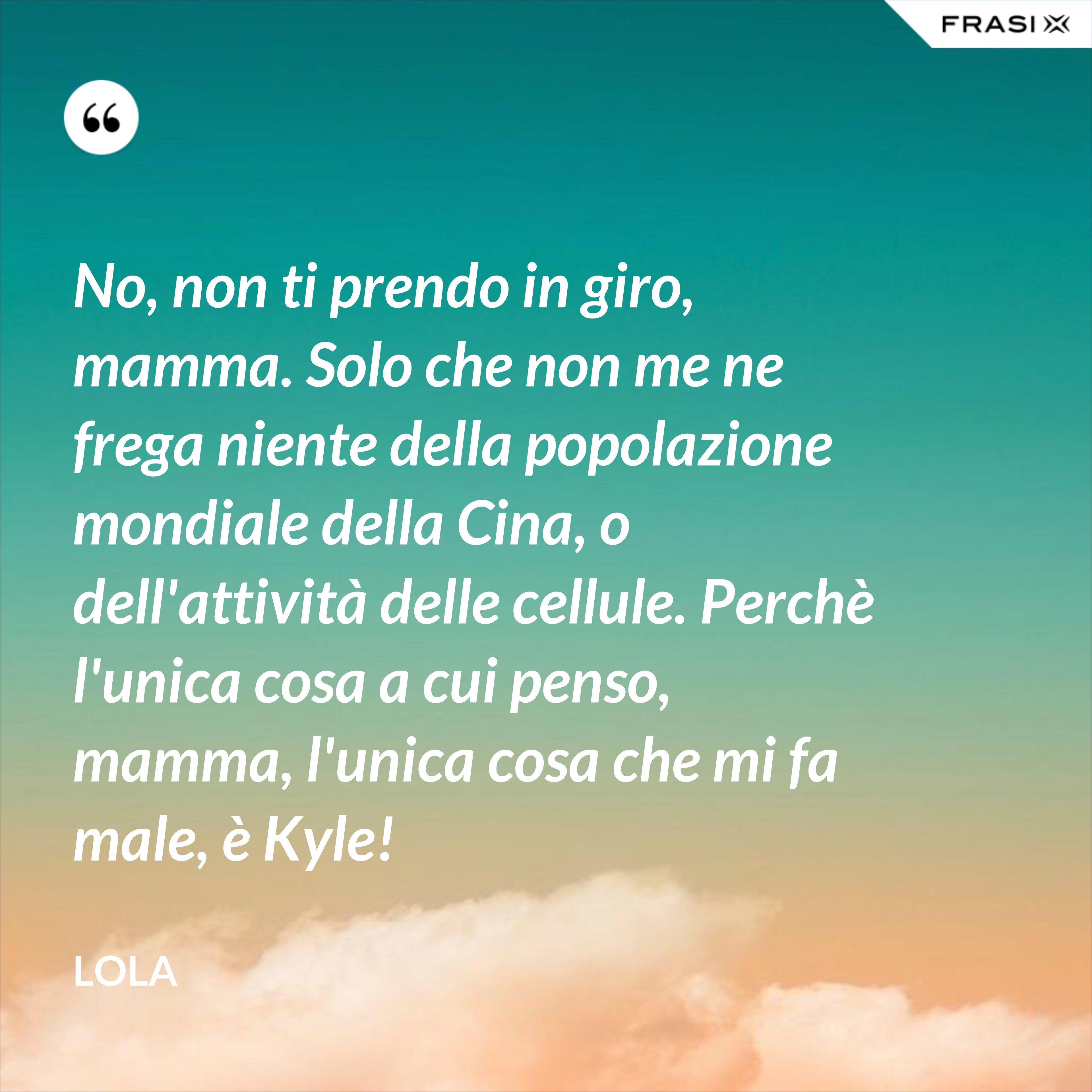No, non ti prendo in giro, mamma. Solo che non me ne frega niente della popolazione mondiale della Cina, o dell'attività delle cellule. Perchè l'unica cosa a cui penso, mamma, l'unica cosa che mi fa male, è Kyle! - Lola