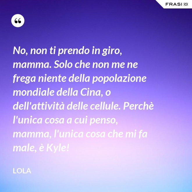 No, non ti prendo in giro, mamma. Solo che non me ne frega niente della popolazione mondiale della Cina, o dell'attività delle cellule. Perchè l'unica cosa a cui penso, mamma, l'unica cosa che mi fa male, è Kyle! - Lola