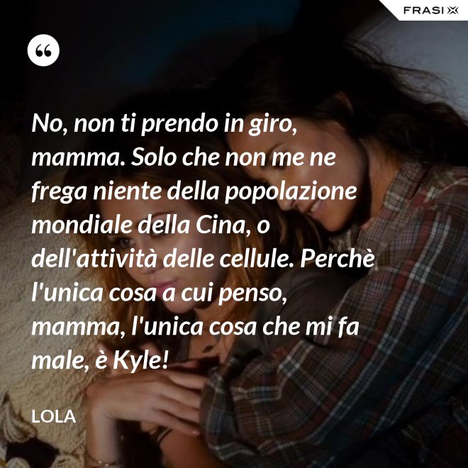 No, non ti prendo in giro, mamma. Solo che non me ne frega niente della popolazione mondiale della Cina, o dell'attività delle cellule. Perchè l'unica cosa a cui penso, mamma, l'unica cosa che mi fa male, è Kyle! - Lola