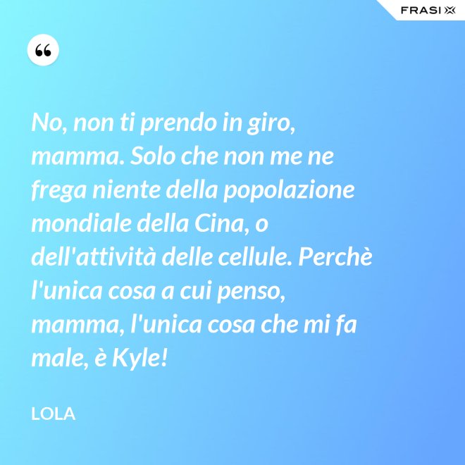 No, non ti prendo in giro, mamma. Solo che non me ne frega niente della popolazione mondiale della Cina, o dell'attività delle cellule. Perchè l'unica cosa a cui penso, mamma, l'unica cosa che mi fa male, è Kyle! - Lola