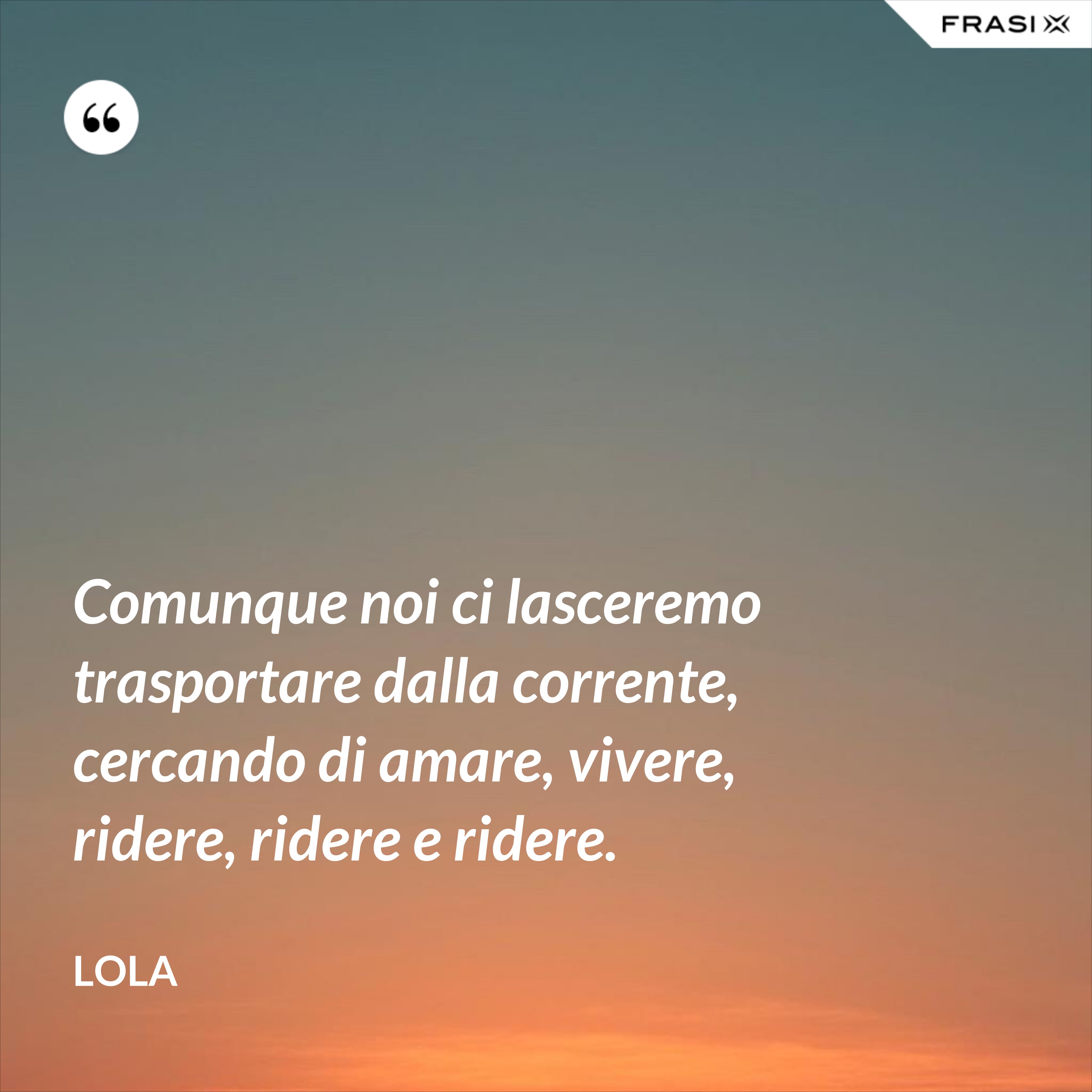Comunque noi ci lasceremo trasportare dalla corrente, cercando di amare, vivere, ridere, ridere e ridere. - Lola