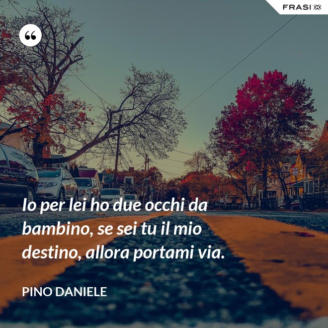 Io per lei ho due occhi da bambino, se sei tu il mio destino, allora portami via. - Pino Daniele