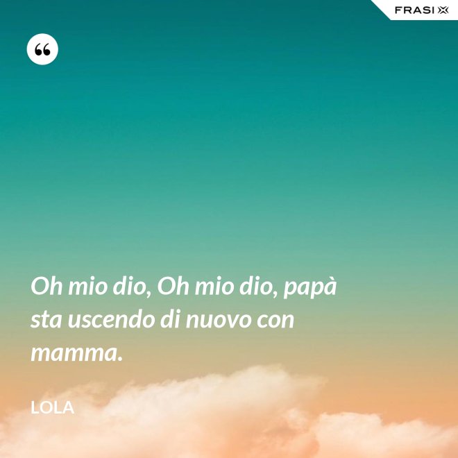 Oh mio dio, Oh mio dio, papà sta uscendo di nuovo con mamma. - Lola