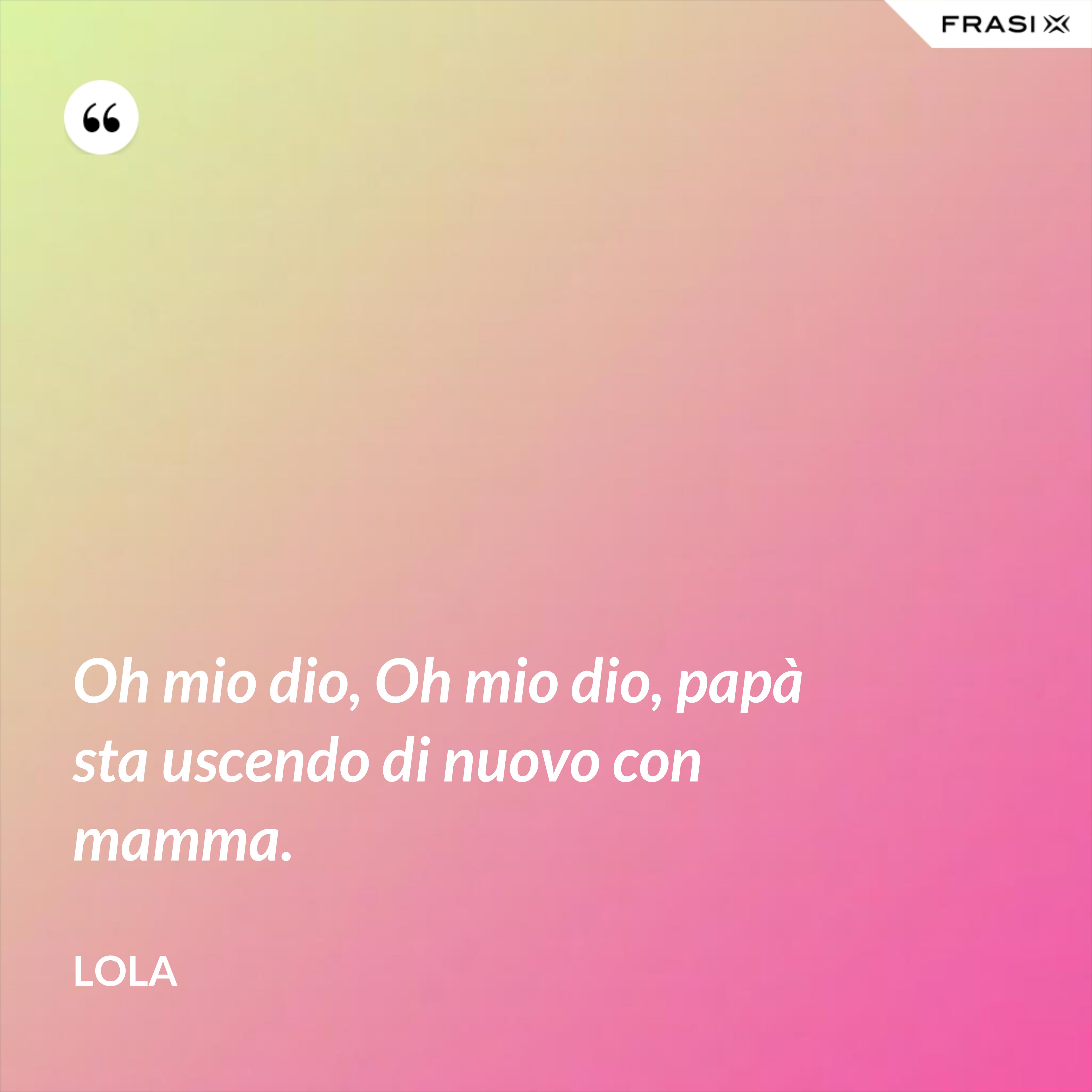 Oh mio dio, Oh mio dio, papà sta uscendo di nuovo con mamma. - Lola