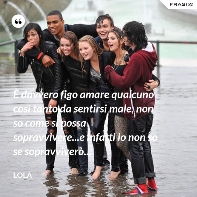 È davvero figo amare qualcuno così tanto da sentirsi male, non so come si possa sopravvivere...e infatti io non so se sopravviverò... - Lola